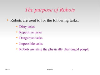 2/6/15 Robotics 7
The purpose of Robots

Robots are used to for the following tasks.

Dirty tasks

Repetitive tasks

Dangerous tasks

Impossible tasks

Robots assisting the physically challenged people
 