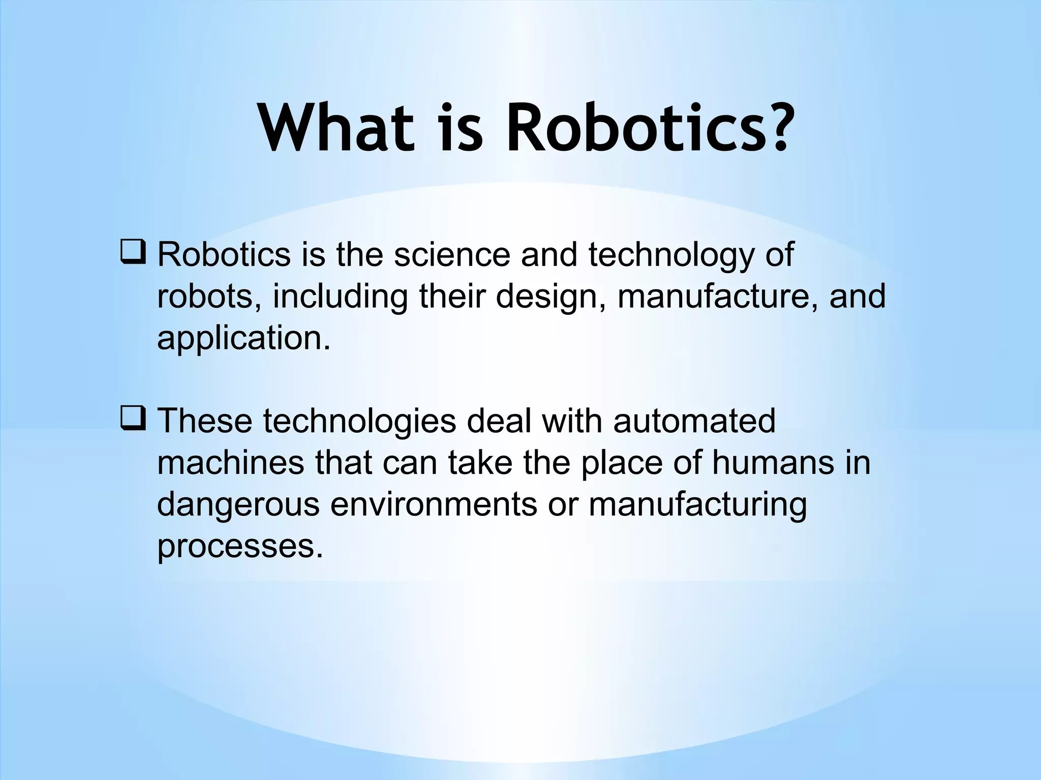 What is Robotics?
 Robotics is the science and technology of
robots, including their design, manufacture, and
application.
 These technologies deal with automated
machines that can take the place of humans in
dangerous environments or manufacturing
processes.
 
