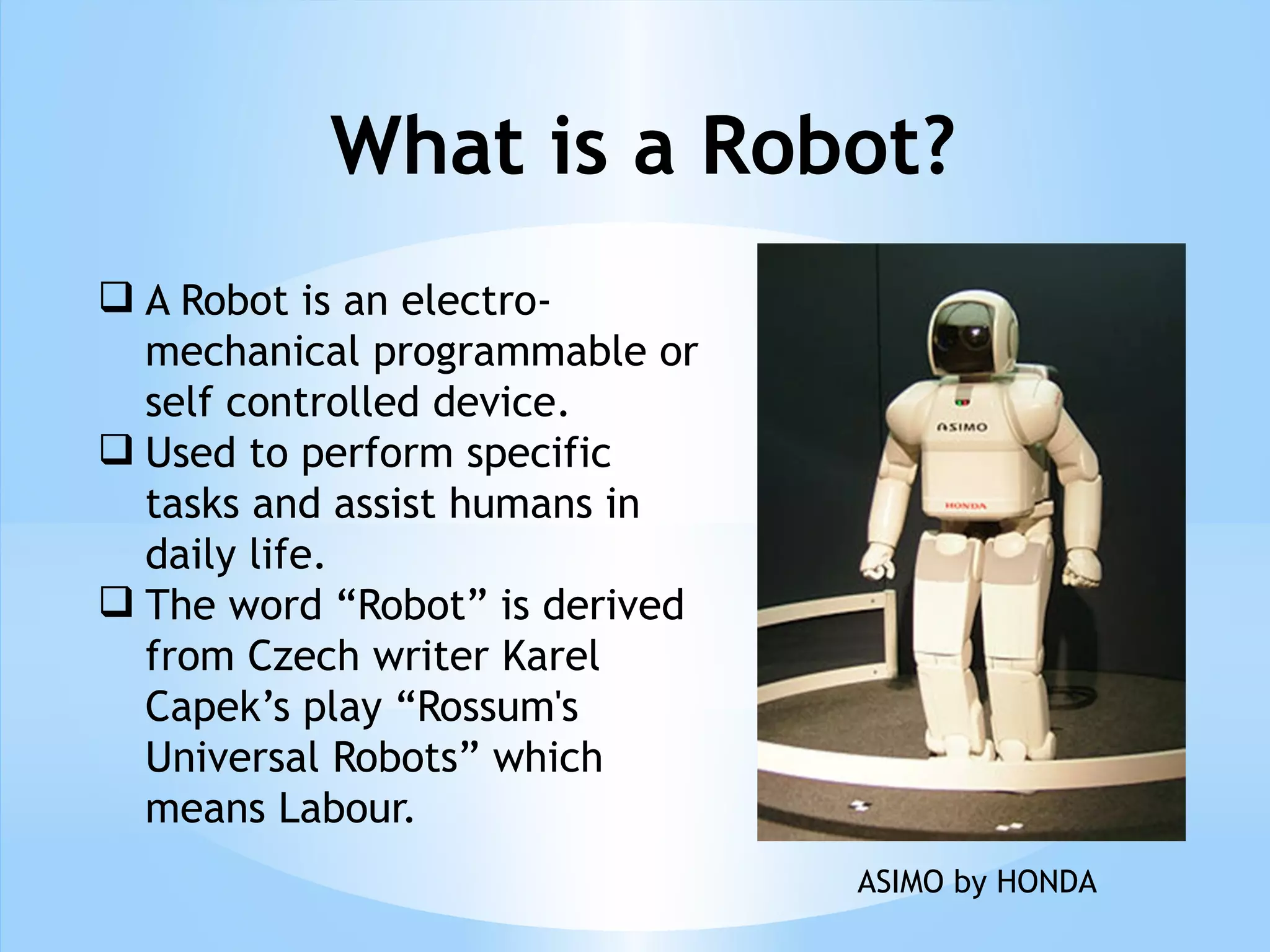 What is a Robot?
 A Robot is an electro-
mechanical programmable or
self controlled device.
 Used to perform specific
tasks and assist humans in
daily life.
 The word “Robot” is derived
from Czech writer Karel
Capek’s play “Rossum's
Universal Robots” which
means Labour.
ASIMO by HONDA
 