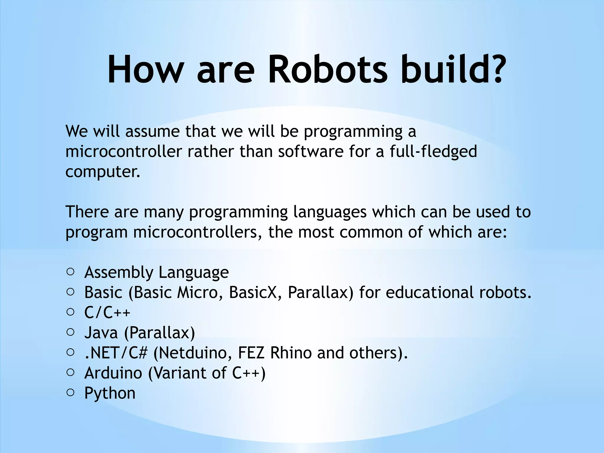 How are Robots build?
We will assume that we will be programming a
microcontroller rather than software for a full-fledged
computer.
There are many programming languages which can be used to
program microcontrollers, the most common of which are:
o Assembly Language
o Basic (Basic Micro, BasicX, Parallax) for educational robots.
o C/C++
o Java (Parallax)
o .NET/C# (Netduino, FEZ Rhino and others).
o Arduino (Variant of C++)
o Python
 