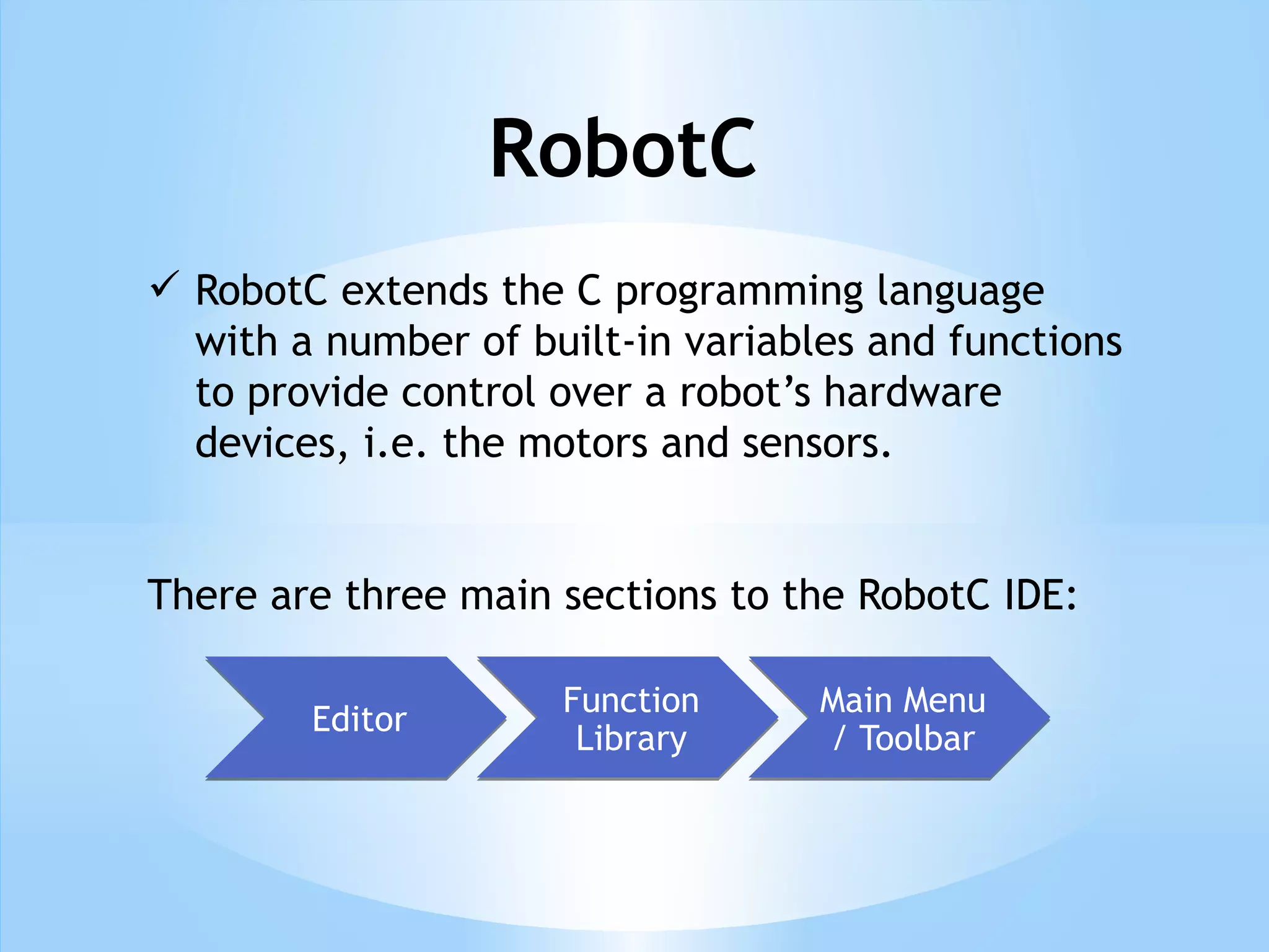 RobotC
 RobotC extends the C programming language
with a number of built-in variables and functions
to provide control over a robot’s hardware
devices, i.e. the motors and sensors.
There are three main sections to the RobotC IDE:
Editor
Editor Function
Library
Function
Library
Main Menu
/ Toolbar
Main Menu
/ Toolbar
 