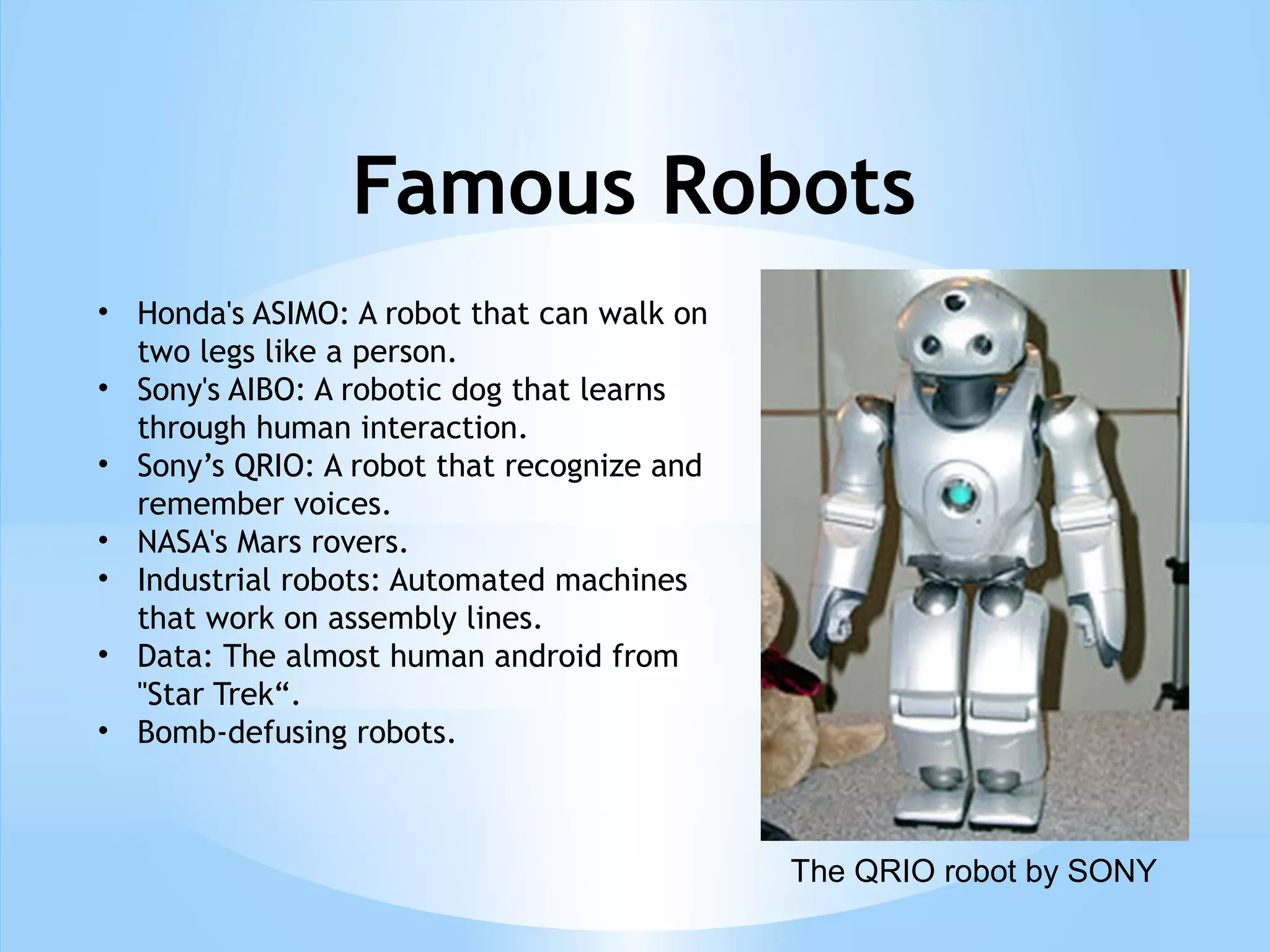 Famous Robots
• Honda's ASIMO: A robot that can walk on
two legs like a person.
• Sony's AIBO: A robotic dog that learns
through human interaction.
• Sony’s QRIO: A robot that recognize and
remember voices.
• NASA's Mars rovers.
• Industrial robots: Automated machines
that work on assembly lines.
• Data: The almost human android from
"Star Trek“.
• Bomb-defusing robots.
The QRIO robot by SONY
 