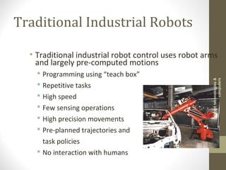 Traditional Industrial Robots
• Traditional industrial robot control uses robot arms
and largely pre-computed motions
 Programming using “teach box”
 Repetitive tasks
 High speed
 Few sensing operations
 High precision movements
 Pre-planned trajectories and
task policies
 No interaction with humans
vibranttechnologies&
computers
 