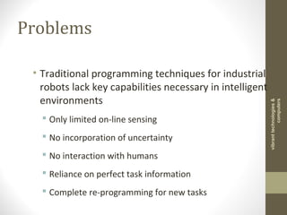 Problems
• Traditional programming techniques for industrial
robots lack key capabilities necessary in intelligent
environments
 Only limited on-line sensing
 No incorporation of uncertainty
 No interaction with humans
 Reliance on perfect task information
 Complete re-programming for new tasks
vibranttechnologies&
computers
 
