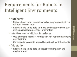 Requirements for Robots in
Intelligent Environments
• Autonomy
• Robots have to be capable of achieving task objectives
without human input
• Robots have to be able to make and execute their own
decisions based on sensor information
• Intuitive Human-Robot Interfaces
• Use of robots in smart homes can not require extensive
user training
• Commands to robots should be natural for inhabitants
• Adaptation
• Robots have to be able to adjust to changes in the
environment
vibranttechnologies&
computers
 