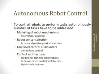 Autonomous Robot Control
• To control robots to perform tasks autonomously a
number of tasks have to be addressed:
• Modeling of robot mechanisms
• Kinematics, Dynamics
• Robot sensor selection
• Active and passive proximity sensors
• Low-level control of actuators
• Closed-loop control
• Control architectures
• Traditional planning architectures
• Behavior-based control architectures
• Hybrid architectures
vibranttechnologies&
computers
 