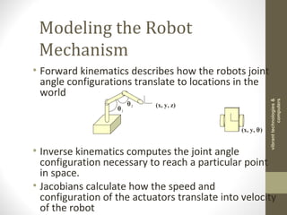 Modeling the Robot
Mechanism
• Forward kinematics describes how the robots joint
angle configurations translate to locations in the
world
• Inverse kinematics computes the joint angle
configuration necessary to reach a particular point
in space.
• Jacobians calculate how the speed and
configuration of the actuators translate into velocity
of the robot
(x, y, z)
θ1
θ2
(x, y, θ)
vibranttechnologies&
computers
 