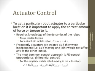 Actuator Control
• To get a particular robot actuator to a particular
location it is important to apply the correct amount
of force or torque to it.
• Requires knowledge of the dynamics of the robot
• Mass, inertia, friction
• For a simplistic mobile robot: F = m a + B v
• Frequently actuators are treated as if they were
independent (i.e. as if moving one joint would not affect
any of the other joints).
• The most common control approach is PD-control
(proportional, differential control)
• For the simplistic mobile robot moving in the x direction:
( ) ( )actualdesiredDactualdesiredP vvKxxKF −+−=
vibranttechnologies&
computers
 
