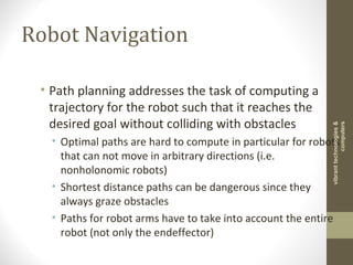 Robot Navigation
• Path planning addresses the task of computing a
trajectory for the robot such that it reaches the
desired goal without colliding with obstacles
• Optimal paths are hard to compute in particular for robots
that can not move in arbitrary directions (i.e.
nonholonomic robots)
• Shortest distance paths can be dangerous since they
always graze obstacles
• Paths for robot arms have to take into account the entire
robot (not only the endeffector)
vibranttechnologies&
computers
 