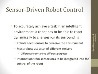 Sensor-Driven Robot Control
• To accurately achieve a task in an intelligent
environment, a robot has to be able to react
dynamically to changes ion its surrounding
• Robots need sensors to perceive the environment
• Most robots use a set of different sensors
• Different sensors serve different purposes
• Information from sensors has to be integrated into the
control of the robot
vibranttechnologies&
computers
 