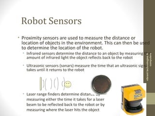 Robot Sensors
• Proximity sensors are used to measure the distance or
location of objects in the environment. This can then be used
to determine the location of the robot.
• Infrared sensors determine the distance to an object by measuring the
amount of infrared light the object reflects back to the robot
• Ultrasonic sensors (sonars) measure the time that an ultrasonic signal
takes until it returns to the robot
• Laser range finders determine distance by
measuring either the time it takes for a laser
beam to be reflected back to the robot or by
measuring where the laser hits the object
vibranttechnologies&
computers
 