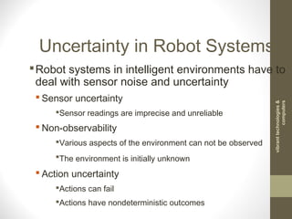 Uncertainty in Robot Systems
Robot systems in intelligent environments have to
deal with sensor noise and uncertainty
 Sensor uncertainty
Sensor readings are imprecise and unreliable
 Non-observability
Various aspects of the environment can not be observed
The environment is initially unknown
 Action uncertainty
Actions can fail
Actions have nondeterministic outcomes
vibranttechnologies&
computers
 