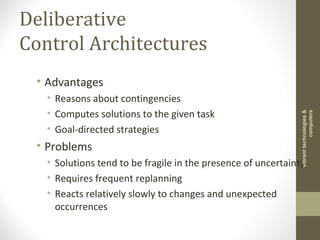 Deliberative
Control Architectures
• Advantages
• Reasons about contingencies
• Computes solutions to the given task
• Goal-directed strategies
• Problems
• Solutions tend to be fragile in the presence of uncertainty
• Requires frequent replanning
• Reacts relatively slowly to changes and unexpected
occurrences
vibranttechnologies&
computers
 
