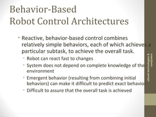 Behavior-Based
Robot Control Architectures
• Reactive, behavior-based control combines
relatively simple behaviors, each of which achieves a
particular subtask, to achieve the overall task.
• Robot can react fast to changes
• System does not depend on complete knowledge of the
environment
• Emergent behavior (resulting from combining initial
behaviors) can make it difficult to predict exact behavior
• Difficult to assure that the overall task is achieved
vibranttechnologies&
computers
 