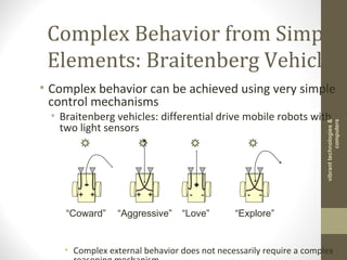 Complex Behavior from Simple
Elements: Braitenberg Vehicles
• Complex behavior can be achieved using very simple
control mechanisms
• Braitenberg vehicles: differential drive mobile robots with
two light sensors
• Complex external behavior does not necessarily require a complex
+ +
“Coward” “Aggressive”
+ + - -
“Love” “Explore”
- -
vibranttechnologies&
computers
 