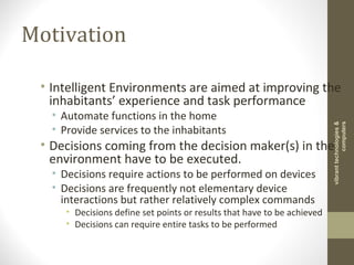 Motivation
• Intelligent Environments are aimed at improving the
inhabitants’ experience and task performance
• Automate functions in the home
• Provide services to the inhabitants
• Decisions coming from the decision maker(s) in the
environment have to be executed.
• Decisions require actions to be performed on devices
• Decisions are frequently not elementary device
interactions but rather relatively complex commands
• Decisions define set points or results that have to be achieved
• Decisions can require entire tasks to be performed
vibranttechnologies&
computers
 