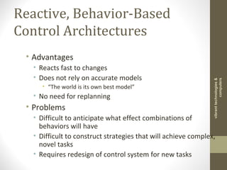 Reactive, Behavior-Based
Control Architectures
• Advantages
• Reacts fast to changes
• Does not rely on accurate models
• “The world is its own best model”
• No need for replanning
• Problems
• Difficult to anticipate what effect combinations of
behaviors will have
• Difficult to construct strategies that will achieve complex,
novel tasks
• Requires redesign of control system for new tasks
vibranttechnologies&
computers
 