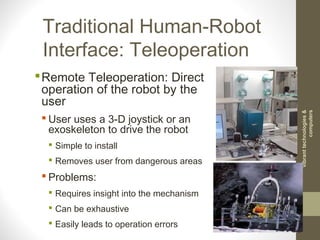 Traditional Human-Robot
Interface: Teleoperation
Remote Teleoperation: Direct
operation of the robot by the
user
 User uses a 3-D joystick or an
exoskeleton to drive the robot
 Simple to install
 Removes user from dangerous areas
 Problems:
 Requires insight into the mechanism
 Can be exhaustive
 Easily leads to operation errors
vibranttechnologies&
computers
 
