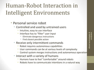 Human-Robot Interaction in
Intelligent Environments
• Personal service robot
• Controlled and used by untrained users
• Intuitive, easy to use interface
• Interface has to “filter” user input
• Eliminate dangerous instructions
• Find closest possible action
• Receive only intermittent commands
• Robot requires autonomous capabilities
• User commands can be at various levels of complexity
• Control system merges instructions and autonomous operation
• Interact with a variety of humans
• Humans have to feel “comfortable” around robots
• Robots have to communicate intentions in a natural way
vibranttechnologies&
computers
 