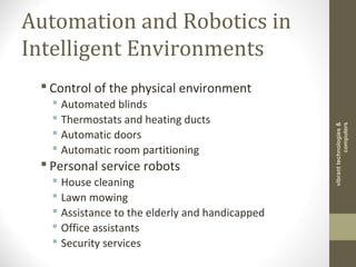 Automation and Robotics in
Intelligent Environments
 Control of the physical environment
 Automated blinds
 Thermostats and heating ducts
 Automatic doors
 Automatic room partitioning
 Personal service robots
 House cleaning
 Lawn mowing
 Assistance to the elderly and handicapped
 Office assistants
 Security services
vibranttechnologies&
computers
 