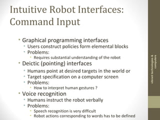 Intuitive Robot Interfaces:
Command Input
• Graphical programming interfaces
• Users construct policies form elemental blocks
• Problems:
• Requires substantial understanding of the robot
• Deictic (pointing) interfaces
• Humans point at desired targets in the world or
• Target specification on a computer screen
• Problems:
• How to interpret human gestures ?
• Voice recognition
• Humans instruct the robot verbally
• Problems:
• Speech recognition is very difficult
• Robot actions corresponding to words has to be defined
vibranttechnologies&
computers
 