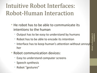 Intuitive Robot Interfaces:
Robot-Human Interaction
• He robot has to be able to communicate its
intentions to the human
• Output has to be easy to understand by humans
• Robot has to be able to encode its intention
• Interface has to keep human’s attention without annoying
her
• Robot communication devices:
• Easy to understand computer screens
• Speech synthesis
• Robot “gestures”
vibranttechnologies&
computers
 