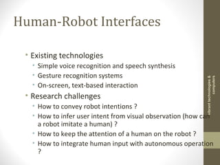 Human-Robot Interfaces
• Existing technologies
• Simple voice recognition and speech synthesis
• Gesture recognition systems
• On-screen, text-based interaction
• Research challenges
• How to convey robot intentions ?
• How to infer user intent from visual observation (how can
a robot imitate a human) ?
• How to keep the attention of a human on the robot ?
• How to integrate human input with autonomous operation
?
vibranttechnologies&
computers
 