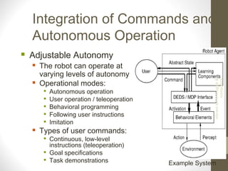 Integration of Commands and
Autonomous Operation
 Adjustable Autonomy
 The robot can operate at
varying levels of autonomy
 Operational modes:

Autonomous operation

User operation / teleoperation

Behavioral programming

Following user instructions

Imitation
 Types of user commands:

Continuous, low-level
instructions (teleoperation)

Goal specifications

Task demonstrations Example System
vibranttechnologies&
computers
 