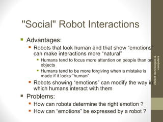 "Social" Robot Interactions
 Advantages:
 Robots that look human and that show “emotions”
can make interactions more “natural”
 Humans tend to focus more attention on people than on
objects
 Humans tend to be more forgiving when a mistake is
made if it looks “human”
 Robots showing “emotions” can modify the way in
which humans interact with them
 Problems:
 How can robots determine the right emotion ?
 How can “emotions” be expressed by a robot ?
vibranttechnologies&
computers
 