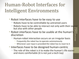 Human-Robot Interfaces for
Intelligent Environments
• Robot Interfaces have to be easy to use
• Robots have to be controllable by untrained users
• Robots have to be able to interact not only with their owner
but also with other people
• Robot interfaces have to be usable at the human’s
discretion
• Human-robot interaction occurs on an irregular basis
• Frequently the robot has to operate autonomously
• Whenever user input is provided the robot has to react to it
• Interfaces have to be designed human-centric
• The role of the robot is it to make the human’s life easier
and more comfortable (it is not just a tech toy)
vibranttechnologies&
computers
 