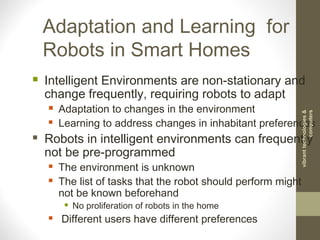  Intelligent Environments are non-stationary and
change frequently, requiring robots to adapt
 Adaptation to changes in the environment
 Learning to address changes in inhabitant preferences
 Robots in intelligent environments can frequently
not be pre-programmed
 The environment is unknown
 The list of tasks that the robot should perform might
not be known beforehand
 No proliferation of robots in the home
 Different users have different preferences
Adaptation and Learning for
Robots in Smart Homes
vibranttechnologies&
computers
 