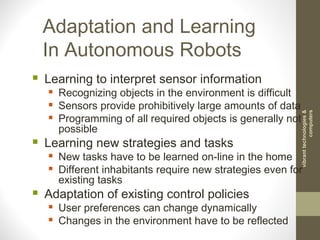 Adaptation and Learning
In Autonomous Robots
 Learning to interpret sensor information
 Recognizing objects in the environment is difficult
 Sensors provide prohibitively large amounts of data
 Programming of all required objects is generally not
possible
 Learning new strategies and tasks
 New tasks have to be learned on-line in the home
 Different inhabitants require new strategies even for
existing tasks
 Adaptation of existing control policies
 User preferences can change dynamically
 Changes in the environment have to be reflected
vibranttechnologies&
computers
 