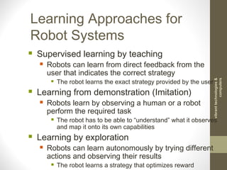 Learning Approaches for
Robot Systems
 Supervised learning by teaching
 Robots can learn from direct feedback from the
user that indicates the correct strategy
 The robot learns the exact strategy provided by the user
 Learning from demonstration (Imitation)
 Robots learn by observing a human or a robot
perform the required task
 The robot has to be able to “understand” what it observes
and map it onto its own capabilities
 Learning by exploration
 Robots can learn autonomously by trying different
actions and observing their results
 The robot learns a strategy that optimizes reward
vibranttechnologies&
computers
 
