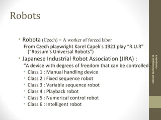 Robots
• Robota (Czech) = A worker of forced labor
From Czech playwright Karel Capek's 1921 play “R.U.R”
(“Rossum's Universal Robots”)
• Japanese Industrial Robot Association (JIRA) :
“A device with degrees of freedom that can be controlled.”
• Class 1 : Manual handling device
• Class 2 : Fixed sequence robot
• Class 3 : Variable sequence robot
• Class 4 : Playback robot
• Class 5 : Numerical control robot
• Class 6 : Intelligent robot
vibranttechnologies&
computers
 