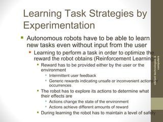 Learning Task Strategies by
Experimentation
 Autonomous robots have to be able to learn
new tasks even without input from the user
 Learning to perform a task in order to optimize the
reward the robot obtains (Reinforcement Learning)
 Reward has to be provided either by the user or the
environment
 Intermittent user feedback
 Generic rewards indicating unsafe or inconvenient actions or
occurrences
 The robot has to explore its actions to determine what
their effects are
 Actions change the state of the environment
 Actions achieve different amounts of reward
 During learning the robot has to maintain a level of safety
vibranttechnologies&
computers
 