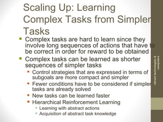 Scaling Up: Learning
Complex Tasks from Simpler
Tasks
 Complex tasks are hard to learn since they
involve long sequences of actions that have to
be correct in order for reward to be obtained
 Complex tasks can be learned as shorter
sequences of simpler tasks
 Control strategies that are expressed in terms of
subgoals are more compact and simpler
 Fewer conditions have to be considered if simpler
tasks are already solved
 New tasks can be learned faster
 Hierarchical Reinforcement Learning
 Learning with abstract actions
 Acquisition of abstract task knowledge
vibranttechnologies&
computers
 