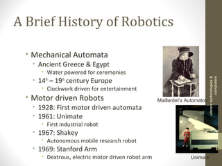A Brief History of Robotics
• Mechanical Automata
• Ancient Greece & Egypt
• Water powered for ceremonies
• 14th
– 19th
century Europe
• Clockwork driven for entertainment
• Motor driven Robots
• 1928: First motor driven automata
• 1961: Unimate
• First industrial robot
• 1967: Shakey
• Autonomous mobile research robot
• 1969: Stanford Arm
• Dextrous, electric motor driven robot arm
Maillardet’s Automaton
Unimate
vibranttechnologies&
computers
 