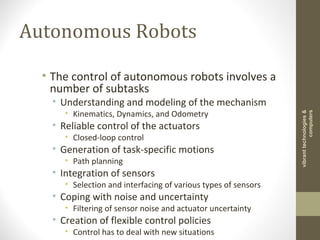 Autonomous Robots
• The control of autonomous robots involves a
number of subtasks
• Understanding and modeling of the mechanism
• Kinematics, Dynamics, and Odometry
• Reliable control of the actuators
• Closed-loop control
• Generation of task-specific motions
• Path planning
• Integration of sensors
• Selection and interfacing of various types of sensors
• Coping with noise and uncertainty
• Filtering of sensor noise and actuator uncertainty
• Creation of flexible control policies
• Control has to deal with new situations
vibranttechnologies&
computers
 