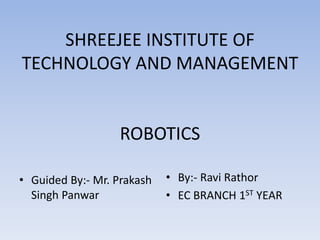 SHREEJEE INSTITUTE OF
TECHNOLOGY AND MANAGEMENT
ROBOTICS
• Guided By:- Mr. Prakash
Singh Panwar
• By:- Ravi Rathor
• EC BRANCH 1ST YEAR
 