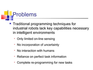 Problems
 Traditional programming techniques for
industrial robots lack key capabilities necessary
in intelligent environments
 Only limited on-line sensing
 No incorporation of uncertainty
 No interaction with humans
 Reliance on perfect task information
 Complete re-programming for new tasks
 