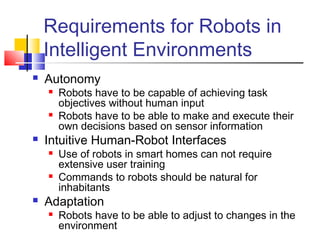 Requirements for Robots in
Intelligent Environments
 Autonomy
 Robots have to be capable of achieving task
objectives without human input
 Robots have to be able to make and execute their
own decisions based on sensor information
 Intuitive Human-Robot Interfaces
 Use of robots in smart homes can not require
extensive user training
 Commands to robots should be natural for
inhabitants
 Adaptation
 Robots have to be able to adjust to changes in the
environment
 