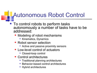 Autonomous Robot Control
 To control robots to perform tasks
autonomously a number of tasks have to be
addressed:
 Modeling of robot mechanisms

Kinematics, Dynamics
 Robot sensor selection

Active and passive proximity sensors
 Low-level control of actuators

Closed-loop control
 Control architectures

Traditional planning architectures

Behavior-based control architectures

Hybrid architectures
 