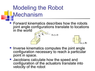  Forward kinematics describes how the robots
joint angle configurations translate to locations
in the world
 Inverse kinematics computes the joint angle
configuration necessary to reach a particular
point in space.
 Jacobians calculate how the speed and
configuration of the actuators translate into
velocity of the robot
Modeling the Robot
Mechanism
(x, y, z)
θ1
θ2
(x, y, θ)
 