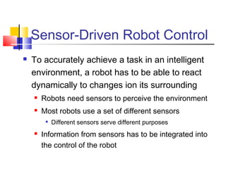 Sensor-Driven Robot Control
 To accurately achieve a task in an intelligent
environment, a robot has to be able to react
dynamically to changes ion its surrounding
 Robots need sensors to perceive the environment
 Most robots use a set of different sensors

Different sensors serve different purposes
 Information from sensors has to be integrated into
the control of the robot
 