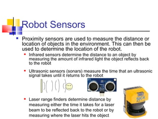 Robot Sensors
 Proximity sensors are used to measure the distance or
location of objects in the environment. This can then be
used to determine the location of the robot.
 Infrared sensors determine the distance to an object by
measuring the amount of infrared light the object reflects back
to the robot
 Ultrasonic sensors (sonars) measure the time that an ultrasonic
signal takes until it returns to the robot
 Laser range finders determine distance by
measuring either the time it takes for a laser
beam to be reflected back to the robot or by
measuring where the laser hits the object
 