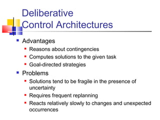 Deliberative
Control Architectures
 Advantages
 Reasons about contingencies
 Computes solutions to the given task
 Goal-directed strategies
 Problems
 Solutions tend to be fragile in the presence of
uncertainty
 Requires frequent replanning
 Reacts relatively slowly to changes and unexpected
occurrences
 