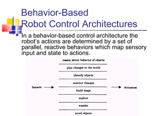 Behavior-Based
Robot Control Architectures
 In a behavior-based control architecture the
robot’s actions are determined by a set of
parallel, reactive behaviors which map sensory
input and state to actions.
 
