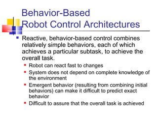 Behavior-Based
Robot Control Architectures
 Reactive, behavior-based control combines
relatively simple behaviors, each of which
achieves a particular subtask, to achieve the
overall task.
 Robot can react fast to changes
 System does not depend on complete knowledge of
the environment
 Emergent behavior (resulting from combining initial
behaviors) can make it difficult to predict exact
behavior
 Difficult to assure that the overall task is achieved
 
