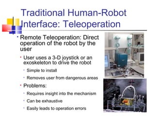 Traditional Human-Robot
Interface: Teleoperation
 Remote Teleoperation: Direct
operation of the robot by the
user
 User uses a 3-D joystick or an
exoskeleton to drive the robot

Simple to install

Removes user from dangerous areas
 Problems:

Requires insight into the mechanism

Can be exhaustive

Easily leads to operation errors
 