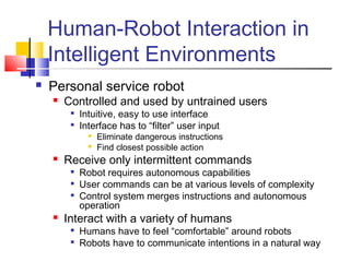 Human-Robot Interaction in
Intelligent Environments
 Personal service robot
 Controlled and used by untrained users

Intuitive, easy to use interface

Interface has to “filter” user input
 Eliminate dangerous instructions
 Find closest possible action
 Receive only intermittent commands

Robot requires autonomous capabilities

User commands can be at various levels of complexity

Control system merges instructions and autonomous
operation
 Interact with a variety of humans

Humans have to feel “comfortable” around robots

Robots have to communicate intentions in a natural way
 